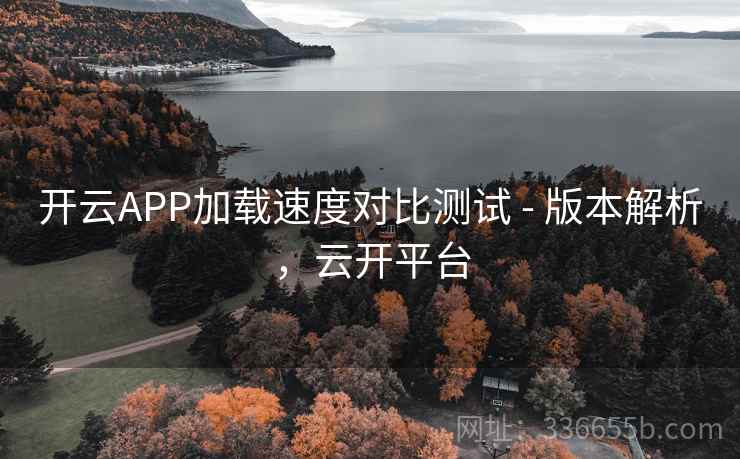 开云APP加载速度对比测试 - 版本解析，云开平台