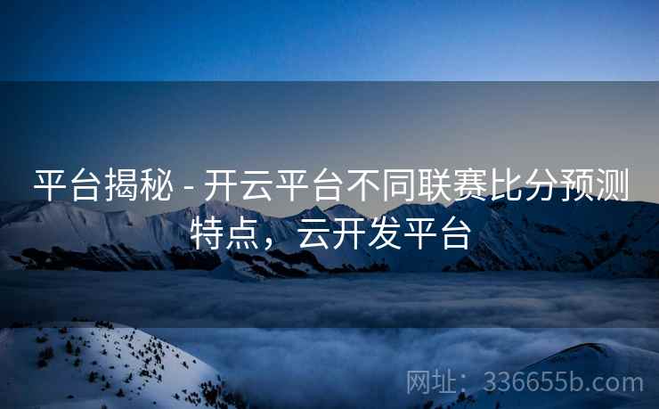 平台揭秘 - 开云平台不同联赛比分预测特点，云开发平台