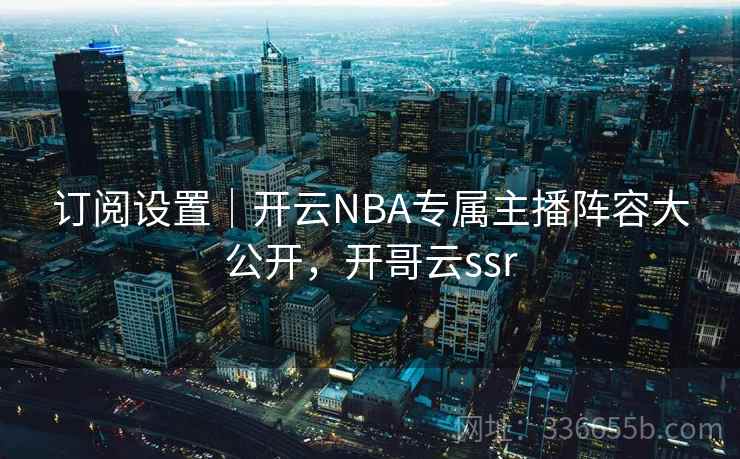 订阅设置｜开云NBA专属主播阵容大公开，开哥云ssr