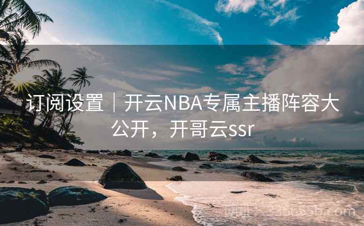 订阅设置｜开云NBA专属主播阵容大公开，开哥云ssr