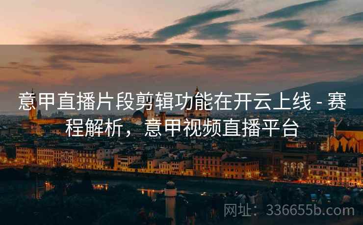 意甲直播片段剪辑功能在开云上线 - 赛程解析，意甲视频直播平台