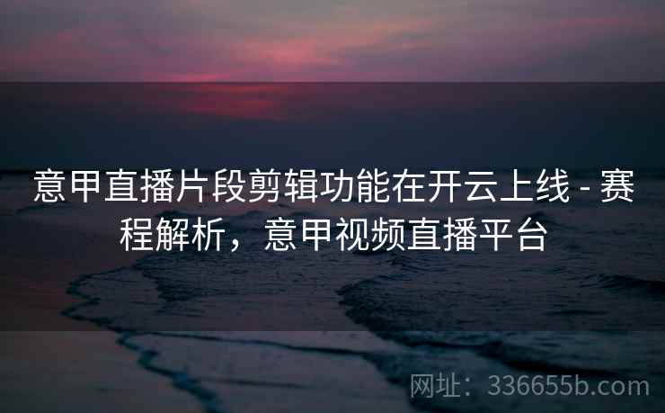 意甲直播片段剪辑功能在开云上线 - 赛程解析，意甲视频直播平台