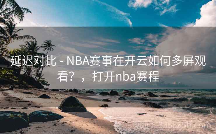延迟对比 - NBA赛事在开云如何多屏观看？，打开nba赛程