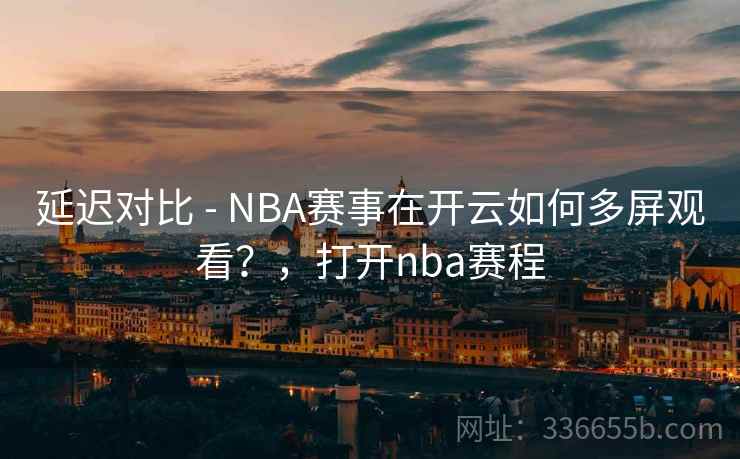 延迟对比 - NBA赛事在开云如何多屏观看？，打开nba赛程