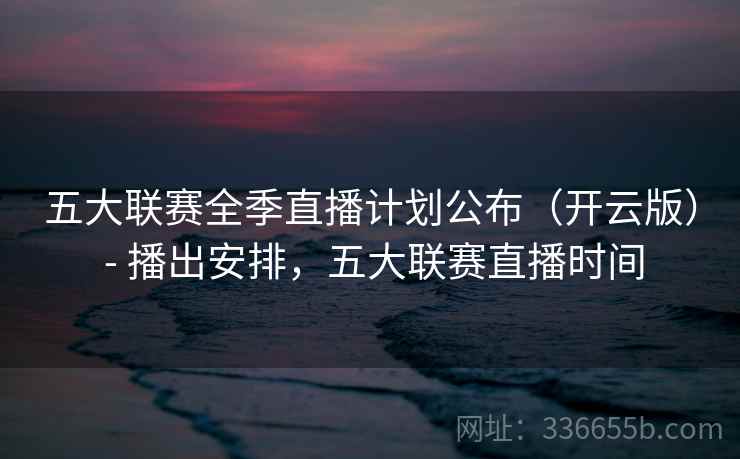 五大联赛全季直播计划公布（开云版） - 播出安排，五大联赛直播时间