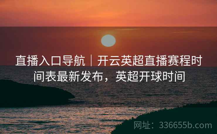 直播入口导航｜开云英超直播赛程时间表最新发布，英超开球时间
