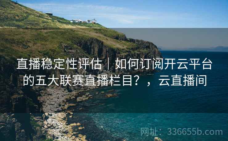 直播稳定性评估｜如何订阅开云平台的五大联赛直播栏目？，云直播间