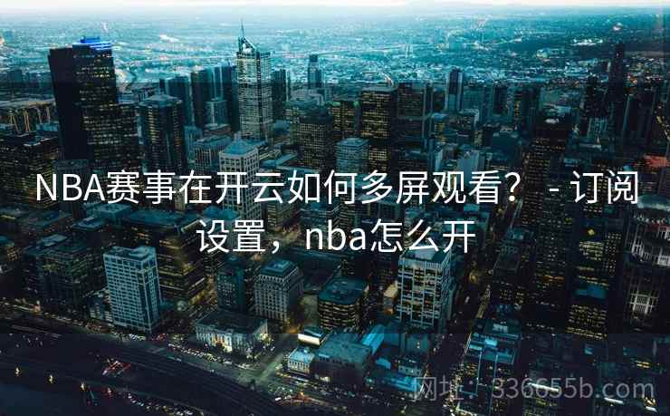 NBA赛事在开云如何多屏观看？ - 订阅设置，nba怎么开