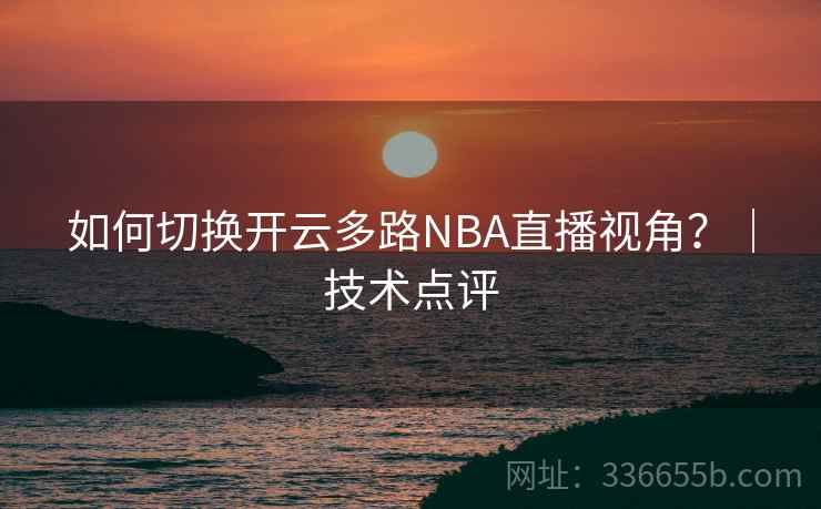如何切换开云多路NBA直播视角？｜技术点评