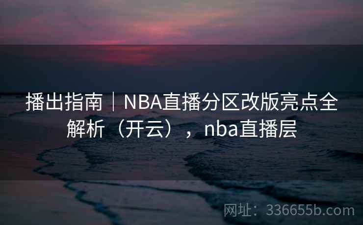 播出指南｜NBA直播分区改版亮点全解析（开云），nba直播层