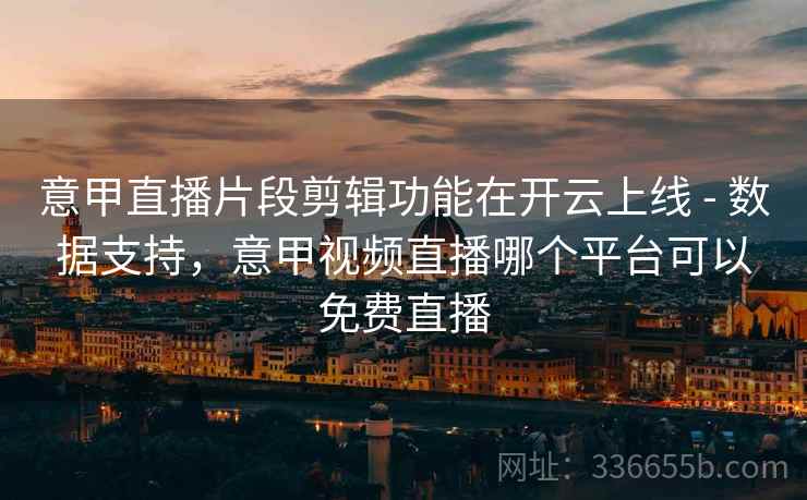 意甲直播片段剪辑功能在开云上线 - 数据支持，意甲视频直播哪个平台可以免费直播