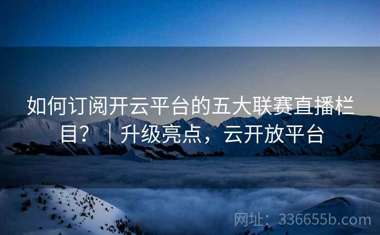 如何订阅开云平台的五大联赛直播栏目？｜升级亮点，云开放平台