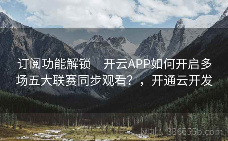 订阅功能解锁｜开云APP如何开启多场五大联赛同步观看？，开通云开发