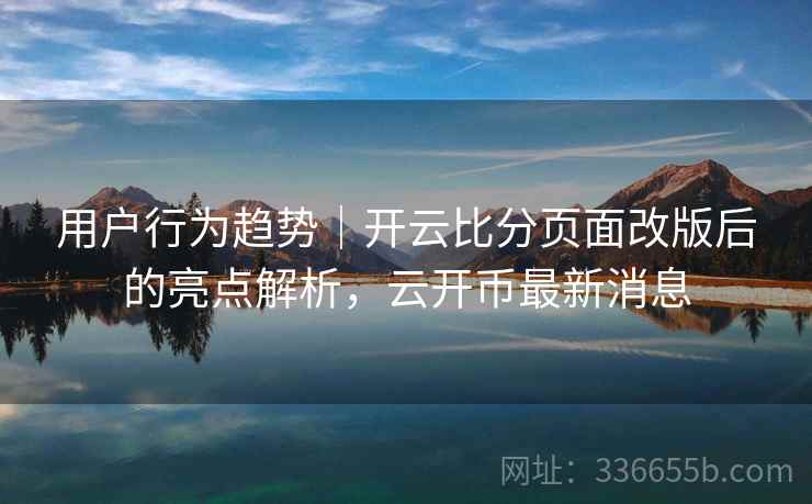 用户行为趋势｜开云比分页面改版后的亮点解析，云开币最新消息